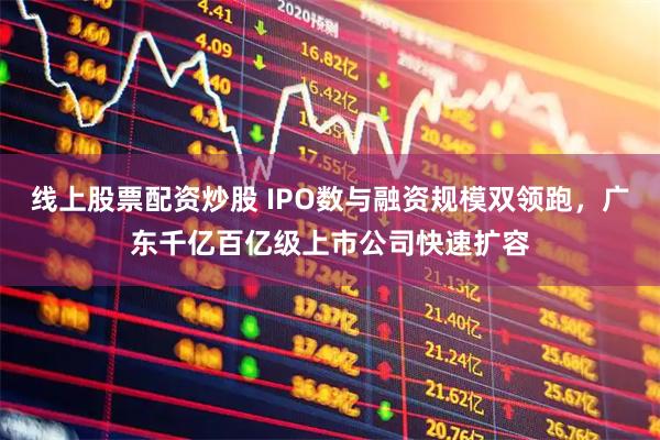 线上股票配资炒股 IPO数与融资规模双领跑，广东千亿百亿级上市公司快速扩容