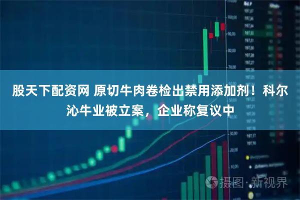 股天下配资网 原切牛肉卷检出禁用添加剂！科尔沁牛业被立案，企业称复议中